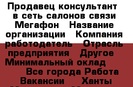 Продавец-консультант. в сеть салонов связи Мегафон › Название организации ­ Компания-работодатель › Отрасль предприятия ­ Другое › Минимальный оклад ­ 15 000 - Все города Работа » Вакансии   . Ханты-Мансийский,Мегион г.